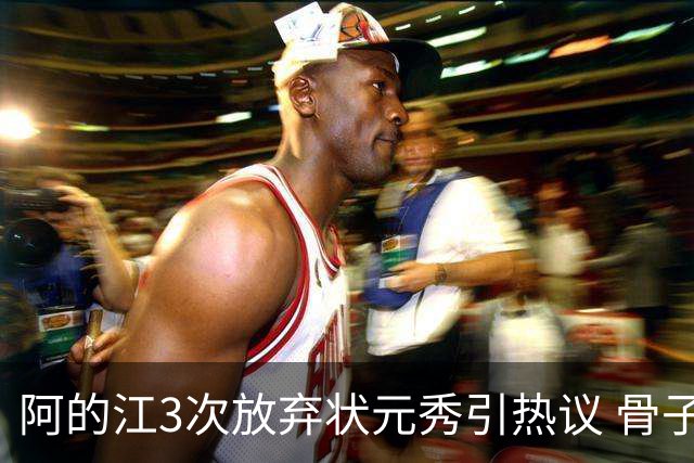 阿的江3次放弃状元秀引热议 骨子里不相信选秀